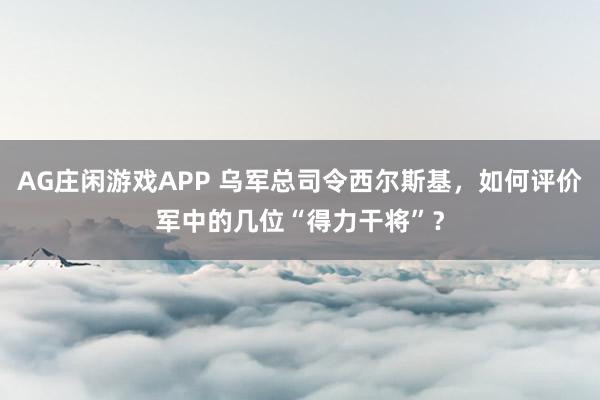 AG庄闲游戏APP 乌军总司令西尔斯基，如何评价军中的几位“得力干将”？