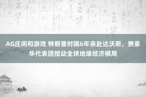 AG庄闲和游戏 特朗普时隔6年亲赴达沃斯，携豪华代表团搅动全球地缘经济棋局