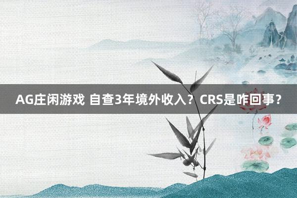 AG庄闲游戏 自查3年境外收入？CRS是咋回事？