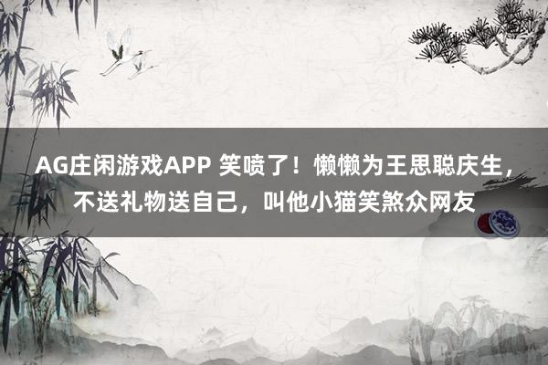 AG庄闲游戏APP 笑喷了!懒懒为王思聪庆生,不送礼物送自己,叫他小猫笑煞众网友