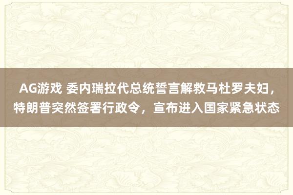 AG游戏 委内瑞拉代总统誓言解救马杜罗夫妇,特朗普突然签署行政令,宣布进入国家紧急状态