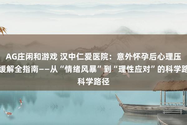 AG庄闲和游戏 汉中仁爱医院：意外怀孕后心理压力缓解全指南——从“情绪风暴”到“理性应对”的科学路径