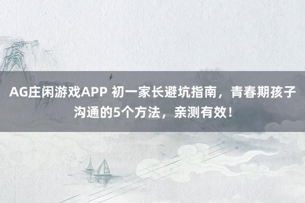 AG庄闲游戏APP 初一家长避坑指南，青春期孩子沟通的5个方法，亲测有效！