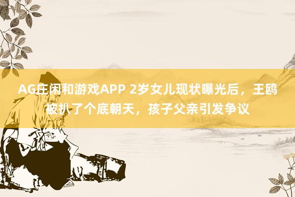 AG庄闲和游戏APP 2岁女儿现状曝光后，王鸥被扒了个底朝天，孩子父亲引发争议