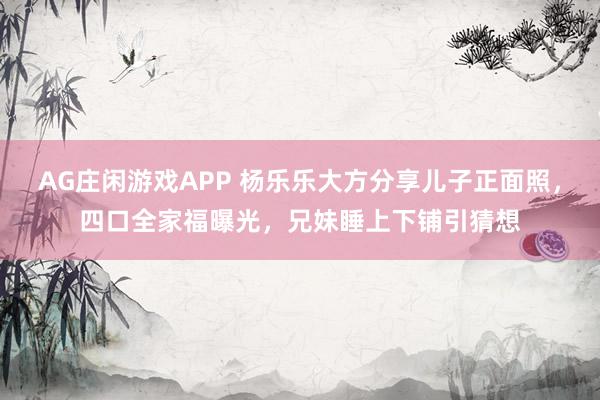AG庄闲游戏APP 杨乐乐大方分享儿子正面照,四口全家福曝光,兄妹睡上下铺引猜想