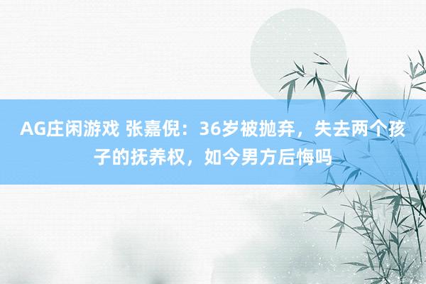 AG庄闲游戏 张嘉倪:36岁被抛弃,失去两个孩子的抚养权,如今男方后悔吗