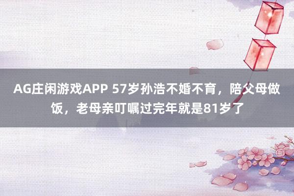 AG庄闲游戏APP 57岁孙浩不婚不育，陪父母做饭，老母亲叮嘱过完年就是81岁了