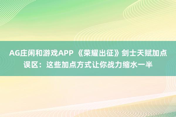 AG庄闲和游戏APP 《荣耀出征》剑士天赋加点误区:这些加点方式让你战力缩水一半