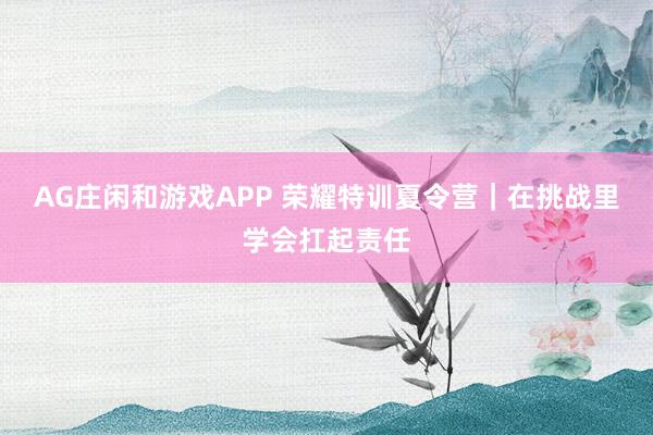 AG庄闲和游戏APP 荣耀特训夏令营|在挑战里学会扛起责任