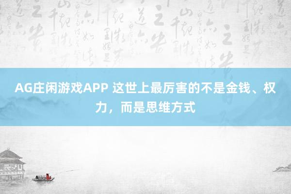 AG庄闲游戏APP 这世上最厉害的不是金钱、权力，而是思维方式
