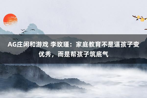AG庄闲和游戏 李玫瑾：家庭教育不是逼孩子变优秀，而是帮孩子筑底气