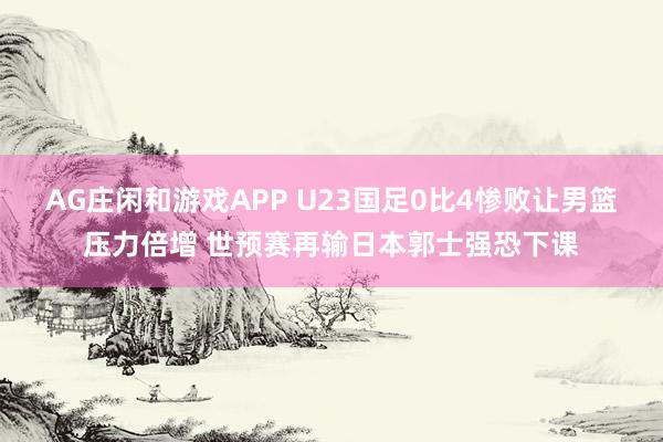 AG庄闲和游戏APP U23国足0比4惨败让男篮压力倍增 世预赛再输日本郭士强恐下课