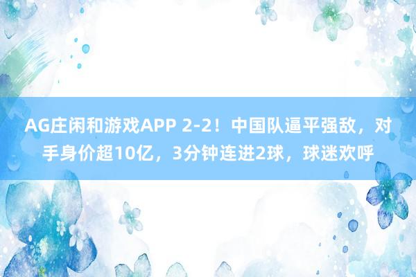 AG庄闲和游戏APP 2-2！中国队逼平强敌，对手身价超10亿，3分钟连进2球，球迷欢呼