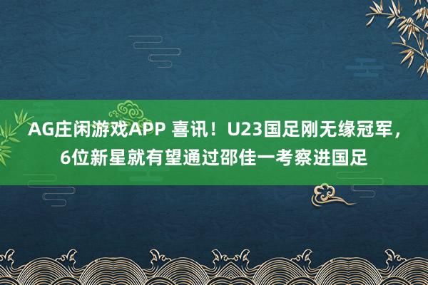 AG庄闲游戏APP 喜讯!U23国足刚无缘冠军,6位新星就有望通过邵佳一考察进国足
