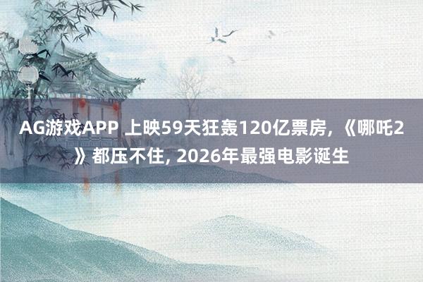 AG游戏APP 上映59天狂轰120亿票房， 《哪吒2》都压不住， 2026年最强电影诞生