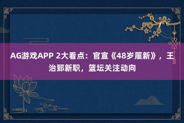 AG游戏APP 2大看点：官宣《48岁履新》，王治郅新职，篮坛关注动向