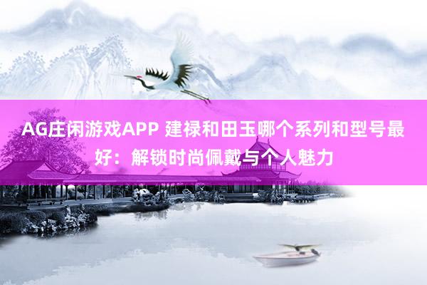 AG庄闲游戏APP 建禄和田玉哪个系列和型号最好:解锁时尚佩戴与个人魅力