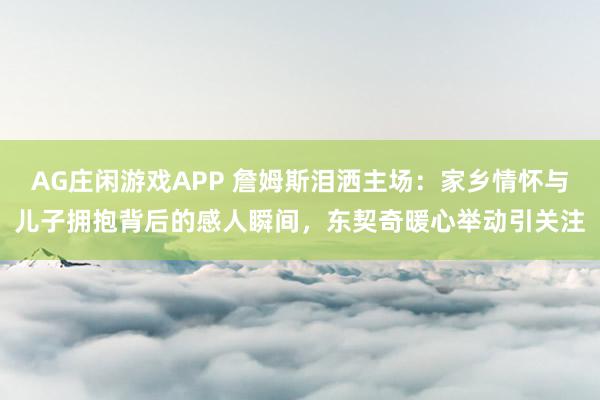 AG庄闲游戏APP 詹姆斯泪洒主场:家乡情怀与儿子拥抱背后的感人瞬间,东契奇暖心举动引关注