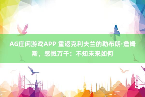 AG庄闲游戏APP 重返克利夫兰的勒布朗·詹姆斯,感慨万千:不知未来如何