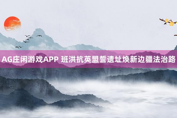 AG庄闲游戏APP 班洪抗英盟誓遗址焕新边疆法治路