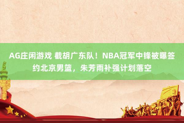 AG庄闲游戏 截胡广东队!NBA冠军中锋被曝签约北京男篮,朱芳雨补强计划落空
