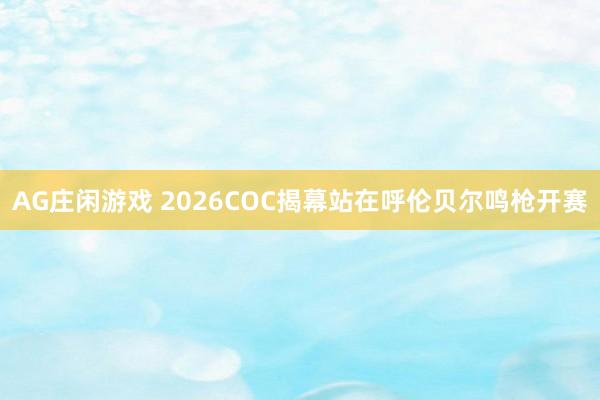 AG庄闲游戏 2026COC揭幕站在呼伦贝尔鸣枪开赛
