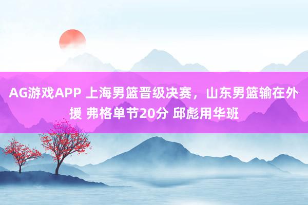 AG游戏APP 上海男篮晋级决赛，山东男篮输在外援 弗格单节20分 邱彪用华班