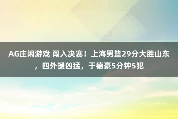 AG庄闲游戏 闯入决赛！上海男篮29分大胜山东，四外援凶猛，于德豪5分钟5犯
