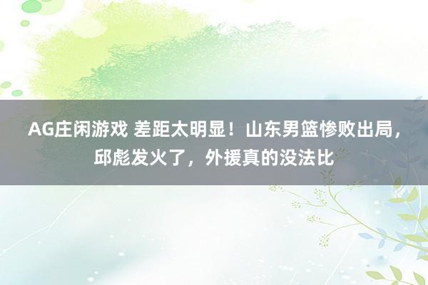 AG庄闲游戏 差距太明显！山东男篮惨败出局，邱彪发火了，外援真的没法比