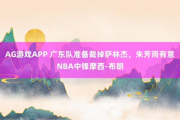 AG游戏APP 广东队准备裁掉萨林杰，朱芳雨有意NBA中锋摩西-布朗