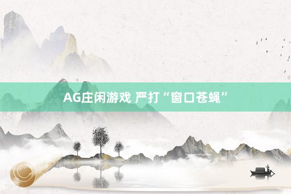 AG庄闲游戏 严打“窗口苍蝇”