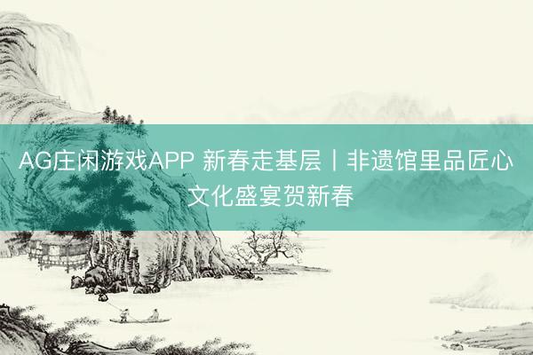 AG庄闲游戏APP 新春走基层丨非遗馆里品匠心 文化盛宴贺新春