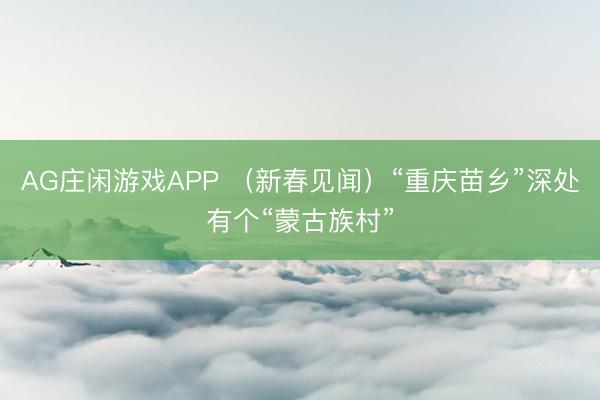 AG庄闲游戏APP （新春见闻）“重庆苗乡”深处有个“蒙古族村”