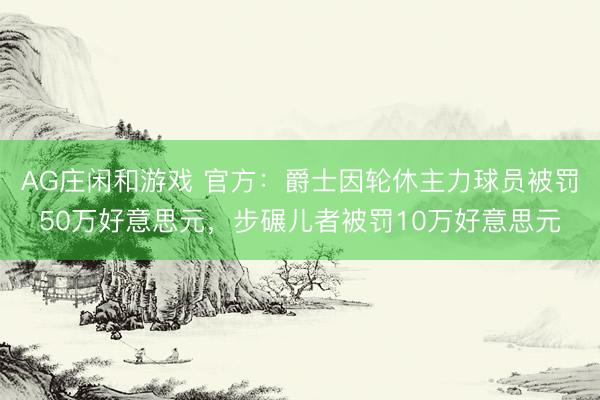 AG庄闲和游戏 官方：爵士因轮休主力球员被罚50万好意思元，步碾儿者被罚10万好意思元