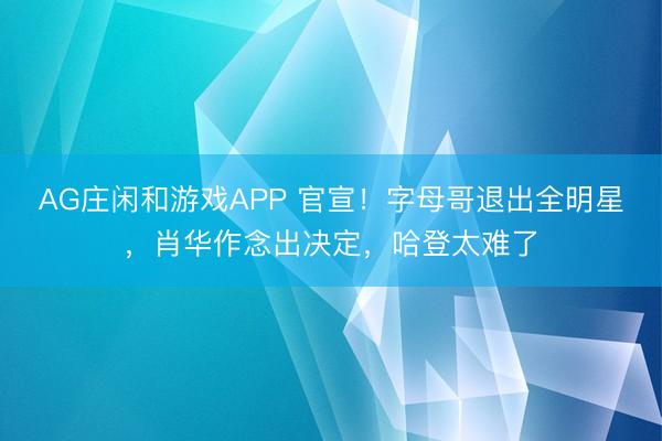 AG庄闲和游戏APP 官宣！字母哥退出全明星，肖华作念出决定，哈登太难了