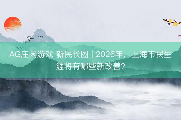 AG庄闲游戏 新民长图 | 2026年，上海市民生涯将有哪些新改善？