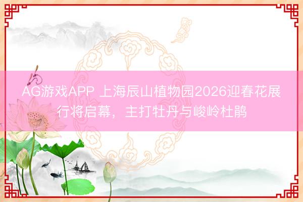 AG游戏APP 上海辰山植物园2026迎春花展行将启幕,主打牡丹与峻岭杜鹃