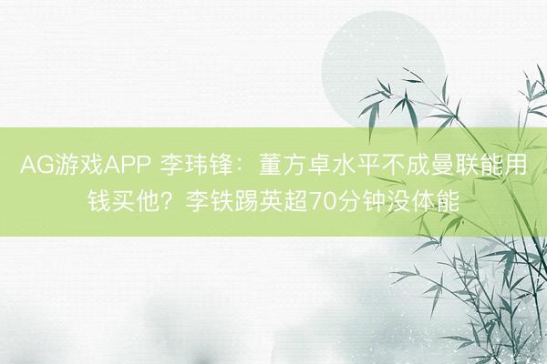 AG游戏APP 李玮锋：董方卓水平不成曼联能用钱买他？李铁踢英超70分钟没体能