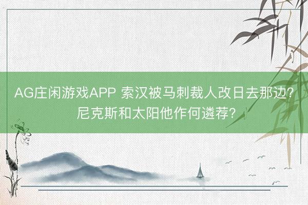 AG庄闲游戏APP 索汉被马刺裁人改日去那边? 尼克斯和太阳他作何遴荐?