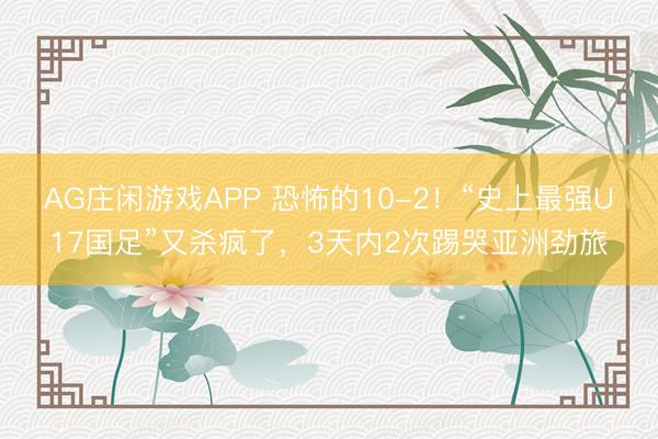 AG庄闲游戏APP 恐怖的10-2!“史上最强U17国足”又杀疯了,3天内2次踢哭亚洲劲旅