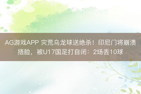 AG游戏APP 灾荒乌龙球送绝杀!印尼门将崩溃捂脸,被U17国足打自闭:2场丢10球