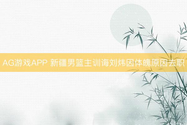 AG游戏APP 新疆男篮主训诲刘炜因体魄原因去职