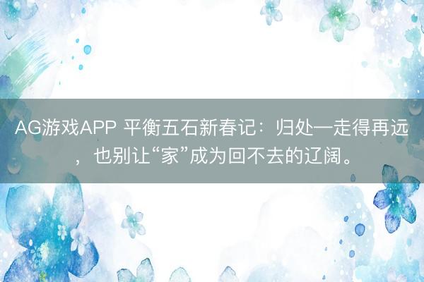 AG游戏APP 平衡五石新春记：归处—走得再远，也别让“家”成为回不去的辽阔。
