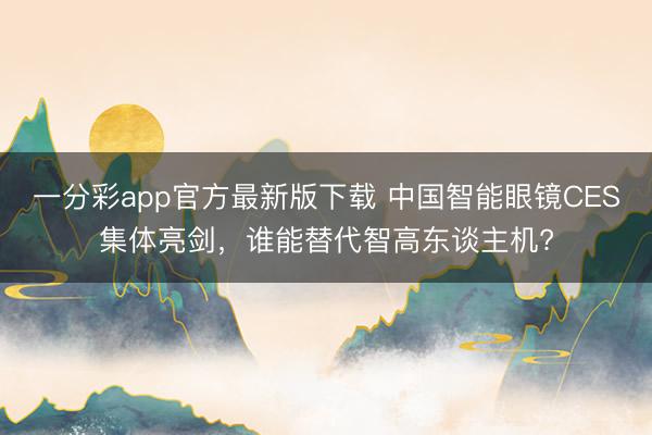 一分彩app官方最新版下载 中国智能眼镜CES集体亮剑，谁能替代智高东谈主机?