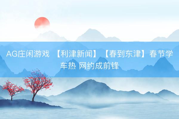 AG庄闲游戏 【利津新闻】【春到东津】春节学车热 网约成前锋