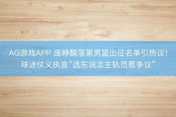 AG游戏APP 庞峥麟落第男篮出征名单引热议！球迷仗义执言“选东说念主轨范惹争议”