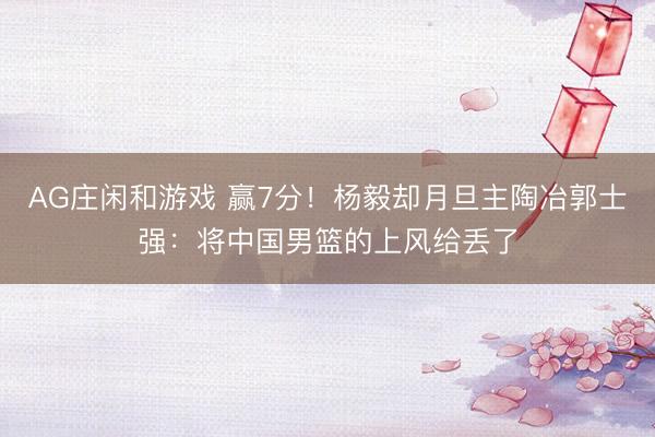 AG庄闲和游戏 赢7分！杨毅却月旦主陶冶郭士强：将中国男篮的上风给丢了