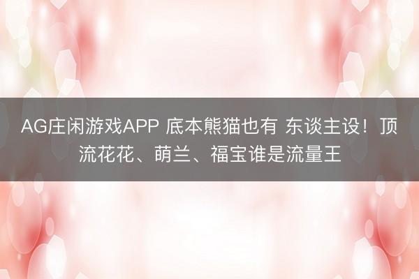 AG庄闲游戏APP 底本熊猫也有 东谈主设！顶流花花、萌兰、福宝谁是流量王