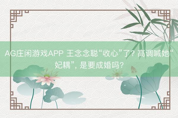 AG庄闲游戏APP 王念念聪“收心”了? 高调喊她“妃耦”， 是要成婚吗?